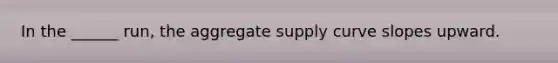 In the ______ run, the aggregate supply curve slopes upward.