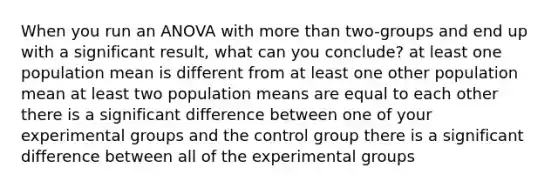 When you run an ANOVA with more than two-groups and end up with a significant result, what can you conclude? at least one population mean is different from at least one other population mean at least two population means are equal to each other there is a significant difference between one of your experimental groups and the control group there is a significant difference between all of the experimental groups