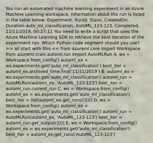 You run an automated machine learning experiment in an Azure Machine Learning workspace. Information about the run is listed in the table below: Experiment, RunId, Staus, CreatedOn, Duration auto_ml_classification, AutoML_123-123, Completed, 11/11/2019, 00:27:11 You need to write a script that uses the Azure Machine Learning SDK to retrieve the best iteration of the experiment run. Which Python code segment should you use? >> all start with this << from azureml.core import Workspace from azureml.train.automl.run import AutoMLRun A. ws = Workspace.from_config() automl_ex = ws.experiments.get('auto_ml_classification') best_iter = automl_ex.archived_time.find('11/11/2019') B. automl_ex = ws.experiments.get('auto_ml_classification') automl_run = AutoMLRun(automl_ex, 'AutoML_123-123') best_iter = automl_run.current_run C. ws = Workspace.from_config() automl_ex = ws.experiments.get('auto_ml_classification') best_iter = list(automl_ex.get_runs())[0] D. ws = Workspace.from_config() automl_ex = ws.experiments.get('auto_ml_classification') automl_run = AutoMLRun(automl_ex, 'AutoML_123-123') best_iter = automl_run.get_output()[0] E. ws = Workspace.from_config() automl_ex = ws.experiments.get('auto_ml_classification') best_iter = automl_ex.get_runs('AutoML_123-123')