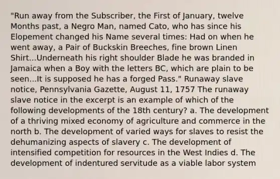 "Run away from the Subscriber, the First of January, twelve Months past, a Negro Man, named Cato, who has since his Elopement changed his Name several times: Had on when he went away, a Pair of Buckskin Breeches, fine brown Linen Shirt...Underneath his right shoulder Blade he was branded in Jamaica when a Boy with the letters BC, which are plain to be seen...It is supposed he has a forged Pass." Runaway slave notice, Pennsylvania Gazette, August 11, 1757 The runaway slave notice in the excerpt is an example of which of the following developments of the 18th century? a. The development of a thriving mixed economy of agriculture and commerce in the north b. The development of varied ways for slaves to resist the dehumanizing aspects of slavery c. The development of intensified competition for resources in the West Indies d. The development of indentured servitude as a viable labor system