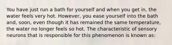 You have just run a bath for yourself and when you get in, the water feels very hot. However, you ease yourself into the bath and, soon, even though it has remained the same temperature, the water no longer feels so hot. The characteristic of sensory neurons that is responsible for this phenomenon is known as: