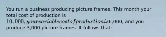 You run a business producing picture frames. This month your total cost of production is 10,000, your variable cost of production is6,000, and you produce 3,000 picture frames. It follows that: