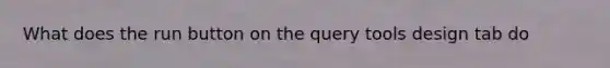 What does the run button on the query tools design tab do