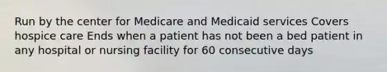 Run by the center for Medicare and Medicaid services Covers hospice care Ends when a patient has not been a bed patient in any hospital or nursing facility for 60 consecutive days