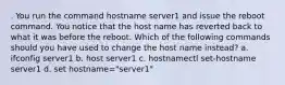 . You run the command hostname server1 and issue the reboot command. You notice that the host name has reverted back to what it was before the reboot. Which of the following commands should you have used to change the host name instead? a. ifconfig server1 b. host server1 c. hostnamectl set-hostname server1 d. set hostname="server1"