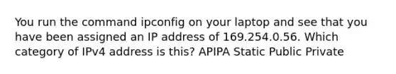 You run the command ipconfig on your laptop and see that you have been assigned an IP address of 169.254.0.56. Which category of IPv4 address is this? APIPA Static Public Private