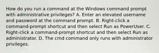 How do you run a command at the Windows command prompt with administrative privileges? A. Enter an elevated username and password at the command prompt. B. Right-click a command-prompt shortcut and then select Run as PowerUser. C. Right-click a command-prompt shortcut and then select Run as administrator. D. The cmd command only runs with administrator privileges.