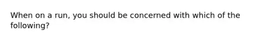 When on a run, you should be concerned with which of the following?