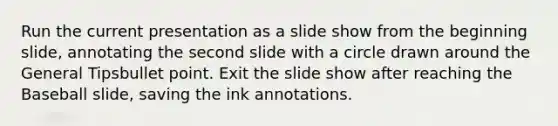 Run the current presentation as a slide show from the beginning slide, annotating the second slide with a circle drawn around the General Tipsbullet point. Exit the slide show after reaching the Baseball slide, saving the ink annotations.