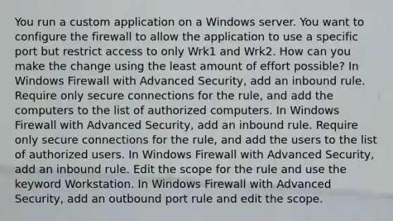 You run a custom application on a Windows server. You want to configure the firewall to allow the application to use a specific port but restrict access to only Wrk1 and Wrk2. How can you make the change using the least amount of effort possible? In Windows Firewall with Advanced Security, add an inbound rule. Require only secure connections for the rule, and add the computers to the list of authorized computers. In Windows Firewall with Advanced Security, add an inbound rule. Require only secure connections for the rule, and add the users to the list of authorized users. In Windows Firewall with Advanced Security, add an inbound rule. Edit the scope for the rule and use the keyword Workstation. In Windows Firewall with Advanced Security, add an outbound port rule and edit the scope.