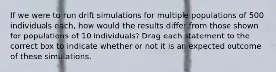 If we were to run drift simulations for multiple populations of 500 individuals each, how would the results differ from those shown for populations of 10 individuals? Drag each statement to the correct box to indicate whether or not it is an expected outcome of these simulations.