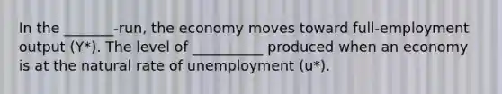 In the _______-run, the economy moves toward full-employment output (Y*). The level of __________ produced when an economy is at the natural rate of unemployment (u*).