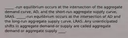 _____ ​-run equilibrium occurs at the intersection of the aggregate demand​ curve, ​AD, and the​ short-run aggregate supply​ curve, SRAS. _____​-run equilibrium occurs at the intersection of AD and the​ long-run aggregate supply​ curve, LRAS. Any unanticipated shifts in aggregate demand or supply are called aggregate demand or aggregate supply ____.