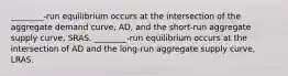 ________-run equilibrium occurs at the intersection of the aggregate demand​ curve, ​AD, and the​ short-run aggregate supply​ curve, SRAS. ________-run equilibrium occurs at the intersection of AD and the​ long-run aggregate supply​ curve, LRAS.