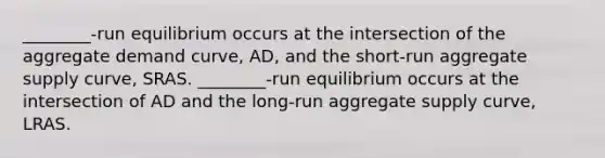 ________-run equilibrium occurs at the intersection of the aggregate demand​ curve, ​AD, and the​ short-run aggregate supply​ curve, SRAS. ________-run equilibrium occurs at the intersection of AD and the​ long-run aggregate supply​ curve, LRAS.