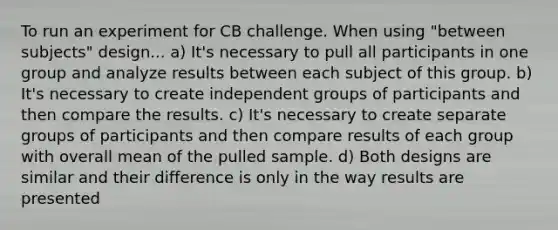 To run an experiment for CB challenge. When using "between subjects" design... a) It's necessary to pull all participants in one group and analyze results between each subject of this group. b) It's necessary to create independent groups of participants and then compare the results. c) It's necessary to create separate groups of participants and then compare results of each group with overall mean of the pulled sample. d) Both designs are similar and their difference is only in the way results are presented