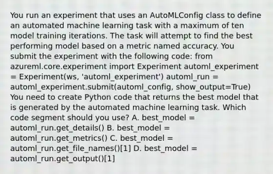 You run an experiment that uses an AutoMLConfig class to define an automated machine learning task with a maximum of ten model training iterations. The task will attempt to find the best performing model based on a metric named accuracy. You submit the experiment with the following code: from azureml.core.experiment import Experiment automl_experiment = Experiment(ws, 'automl_experiment') automl_run = automl_experiment.submit(automl_config, show_output=True) You need to create Python code that returns the best model that is generated by the automated machine learning task. Which code segment should you use? A. best_model = automl_run.get_details() B. best_model = automl_run.get_metrics() C. best_model = automl_run.get_file_names()[1] D. best_model = automl_run.get_output()[1]