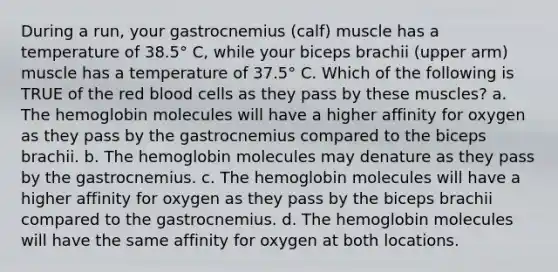 During a run, your gastrocnemius (calf) muscle has a temperature of 38.5° C, while your biceps brachii (upper arm) muscle has a temperature of 37.5° C. Which of the following is TRUE of the red blood cells as they pass by these muscles? a. The hemoglobin molecules will have a higher affinity for oxygen as they pass by the gastrocnemius compared to the biceps brachii. b. The hemoglobin molecules may denature as they pass by the gastrocnemius. c. The hemoglobin molecules will have a higher affinity for oxygen as they pass by the biceps brachii compared to the gastrocnemius. d. The hemoglobin molecules will have the same affinity for oxygen at both locations.