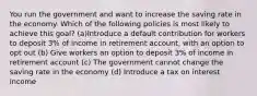 You run the government and want to increase the saving rate in the economy. Which of the following policies is most likely to achieve this goal? (a)Introduce a default contribution for workers to deposit 3% of income in retirement account, with an option to opt out (b) Give workers an option to deposit 3% of income in retirement account (c) The government cannot change the saving rate in the economy (d) Introduce a tax on interest income