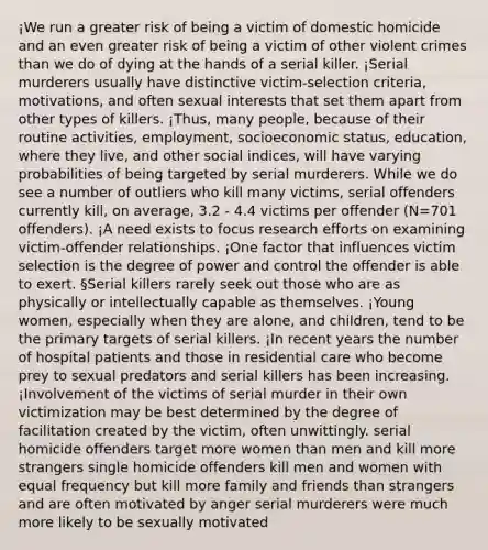 ¡We run a greater risk of being a victim of domestic homicide and an even greater risk of being a victim of other violent crimes than we do of dying at the hands of a serial killer. ¡Serial murderers usually have distinctive victim-selection criteria, motivations, and often sexual interests that set them apart from other types of killers. ¡Thus, many people, because of their routine activities, employment, socioeconomic status, education, where they live, and other social indices, will have varying probabilities of being targeted by serial murderers. While we do see a number of outliers who kill many victims, serial offenders currently kill, on average, 3.2 - 4.4 victims per offender (N=701 offenders). ¡A need exists to focus research efforts on examining victim-offender relationships. ¡One factor that influences victim selection is the degree of power and control the offender is able to exert. §Serial killers rarely seek out those who are as physically or intellectually capable as themselves. ¡Young women, especially when they are alone, and children, tend to be the primary targets of serial killers. ¡In recent years the number of hospital patients and those in residential care who become prey to sexual predators and serial killers has been increasing. ¡Involvement of the victims of serial murder in their own victimization may be best determined by the degree of facilitation created by the victim, often unwittingly. serial homicide offenders target more women than men and kill more strangers single homicide offenders kill men and women with equal frequency but kill more family and friends than strangers and are often motivated by anger serial murderers were much more likely to be sexually motivated