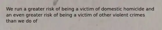 We run a greater risk of being a victim of domestic homicide and an even greater risk of being a victim of other violent crimes than we do of