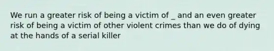 We run a greater risk of being a victim of _ and an even greater risk of being a victim of other violent crimes than we do of dying at the hands of a serial killer