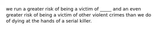 we run a greater risk of being a victim of _____ and an even greater risk of being a victim of other violent crimes than we do of dying at the hands of a serial killer.