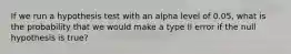 If we run a hypothesis test with an alpha level of 0.05, what is the probability that we would make a type II error if the null hypothesis is true?