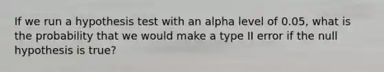 If we run a hypothesis test with an alpha level of 0.05, what is the probability that we would make a type II error if the null hypothesis is true?