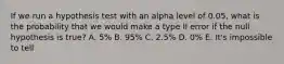 If we run a hypothesis test with an alpha level of 0.05, what is the probability that we would make a type II error if the null hypothesis is true? A. 5% B. 95% C. 2.5% D. 0% E. It's impossible to tell