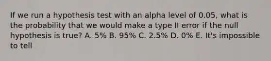 If we run a hypothesis test with an alpha level of 0.05, what is the probability that we would make a type II error if the null hypothesis is true? A. 5% B. 95% C. 2.5% D. 0% E. It's impossible to tell