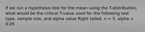 If we run a hypothesis test for the mean using the T-distribution, what would be the critical T-value used for the following test type, sample size, and alpha value Right tailed, n = 5, alpha = 0.05