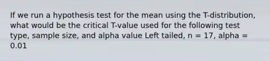 If we run a hypothesis test for the mean using the T-distribution, what would be the critical T-value used for the following test type, sample size, and alpha value Left tailed, n = 17, alpha = 0.01