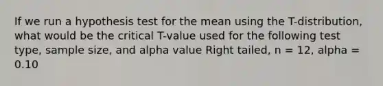 If we run a hypothesis test for the mean using the T-distribution, what would be the critical T-value used for the following test type, sample size, and alpha value Right tailed, n = 12, alpha = 0.10