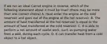 If we run an ideal Carnot engine in reverse, which of the following statement about it must be true? (there may be more than one correct choice) A. Heat enter the engine at the cold reservoir and goes out of the engine at the hot reservoir. B. The amount of heat transferred at the hot reservoir is equal to the amount of heat transferred at the cold reservoir. C. It is able to perform a net amount of useful work, such as pumping water from a well, during each cycle. D. It can transfer heat from a cold object to a hot object.