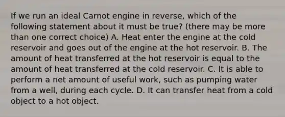 If we run an ideal Carnot engine in reverse, which of the following statement about it must be true? (there may be more than one correct choice) A. Heat enter the engine at the cold reservoir and goes out of the engine at the hot reservoir. B. The amount of heat transferred at the hot reservoir is equal to the amount of heat transferred at the cold reservoir. C. It is able to perform a net amount of useful work, such as pumping water from a well, during each cycle. D. It can transfer heat from a cold object to a hot object.