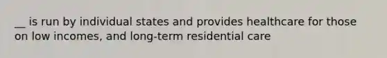 __ is run by individual states and provides healthcare for those on low incomes, and long-term residential care