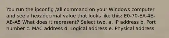 You run the ipconfig /all command on your Windows computer and see a hexadecimal value that looks like this: E0-70-EA-4E-AB-A5 What does it represent? Select two. a. IP address b. Port number c. MAC address d. Logical address e. Physical address