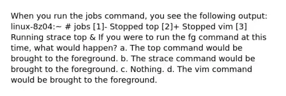 When you run the jobs command, you see the following output: linux-8z04:~ # jobs [1]- Stopped top [2]+ Stopped vim [3] Running strace top & If you were to run the fg command at this time, what would happen? a. The top command would be brought to the foreground. b. The strace command would be brought to the foreground. c. Nothing. d. The vim command would be brought to the foreground.