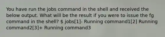 You have run the jobs command in the shell and received the below output. What will be the result if you were to issue the fg command in the shell?  jobs[1]- Running command1[2] Running command2[3]+ Running command3