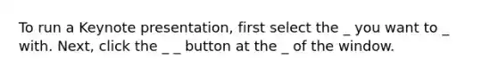 To run a Keynote presentation, first select the _ you want to _ with. Next, click the _ _ button at the _ of the window.