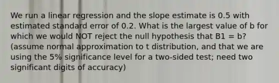 We run a linear regression and the slope estimate is 0.5 with estimated standard error of 0.2. What is the largest value of b for which we would NOT reject the null hypothesis that B1 = b? (assume normal approximation to t distribution, and that we are using the 5% significance level for a two-sided test; need two significant digits of accuracy)