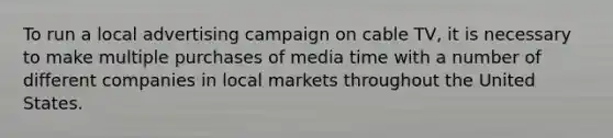 To run a local advertising campaign on cable TV, it is necessary to make multiple purchases of media time with a number of different companies in local markets throughout the United States.