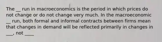 The __ run in macroeconomics is the period in which prices do not change or do not change very much. In the macroeconomic __ run, both formal and informal contracts between firms mean that changes in demand will be reflected primarily in changes in ___, not ____