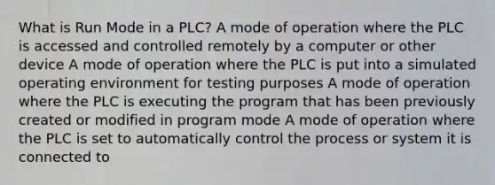 What is Run Mode in a PLC? A mode of operation where the PLC is accessed and controlled remotely by a computer or other device A mode of operation where the PLC is put into a simulated operating environment for testing purposes A mode of operation where the PLC is executing the program that has been previously created or modified in program mode A mode of operation where the PLC is set to automatically control the process or system it is connected to