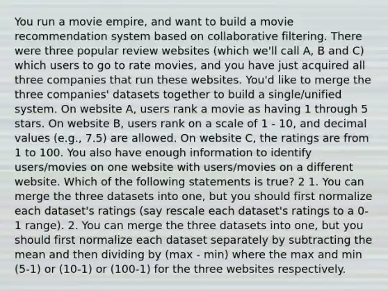 You run a movie empire, and want to build a movie recommendation system based on collaborative filtering. There were three popular review websites (which we'll call A, B and C) which users to go to rate movies, and you have just acquired all three companies that run these websites. You'd like to merge the three companies' datasets together to build a single/unified system. On website A, users rank a movie as having 1 through 5 stars. On website B, users rank on a scale of 1 - 10, and decimal values (e.g., 7.5) are allowed. On website C, the ratings are from 1 to 100. You also have enough information to identify users/movies on one website with users/movies on a different website. Which of the following statements is true? 2 1. You can merge the three datasets into one, but you should first normalize each dataset's ratings (say rescale each dataset's ratings to a 0-1 range). 2. You can merge the three datasets into one, but you should first normalize each dataset separately by subtracting the mean and then dividing by (max - min) where the max and min (5-1) or (10-1) or (100-1) for the three websites respectively.