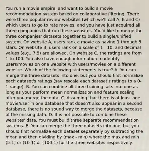 You run a movie empire, and want to build a movie recommendation system based on collaborative filtering. There were three popular review websites (which we'll call A, B and C) which users to go to rate movies, and you have just acquired all three companies that run these websites. You'd like to merge the three companies' datasets together to build a single/unified system. On website A, users rank a movie as having 1 through 5 stars. On website B, users rank on a scale of 1 - 10, and decimal values (e.g., 7.5) are allowed. On website C, the ratings are from 1 to 100. You also have enough information to identify users/movies on one website with users/movies on a different website. Which of the following statements is true? A. You can merge the three datasets into one, but you should first normalize each dataset's ratings (say rescale each dataset's ratings to a 0-1 range). B. You can combine all three training sets into one as long as your perform mean normalization and feature scaling after you merge the data. C. Assuming that there is at least one movie/user in one database that doesn't also appear in a second database, there is no sound way to merge the datasets, because of the missing data. D. It is not possible to combine these websites' data. You must build three separate recommendation systems. E. You can merge the three datasets into one, but you should first normalize each dataset separately by subtracting the mean and then dividing by (max - min) where the max and min (5-1) or (10-1) or (100-1) for the three websites respectively.