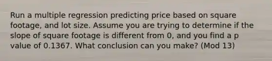 Run a multiple regression predicting price based on square footage, and lot size. Assume you are trying to determine if the slope of square footage is different from 0, and you find a p value of 0.1367. What conclusion can you make? (Mod 13)