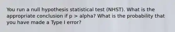 You run a null hypothesis statistical test (NHST). What is the appropriate conclusion if p > alpha? What is the probability that you have made a Type I error?