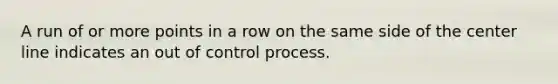 A run of or more points in a row on the same side of the center line indicates an out of control process.